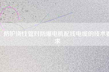 防護撓性管對防爆電機配線電纜的技術(shù)要求