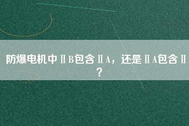 防爆電機(jī)中ⅡB包含ⅡA，還是ⅡA包含ⅡB？